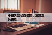 米兰体育登录-中国男篮状态低迷，遭遇连败困局。